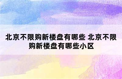 北京不限购新楼盘有哪些 北京不限购新楼盘有哪些小区